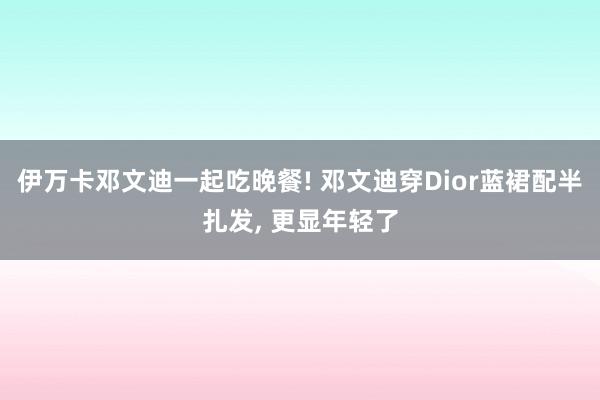 伊万卡邓文迪一起吃晚餐! 邓文迪穿Dior蓝裙配半扎发, 更显年轻了