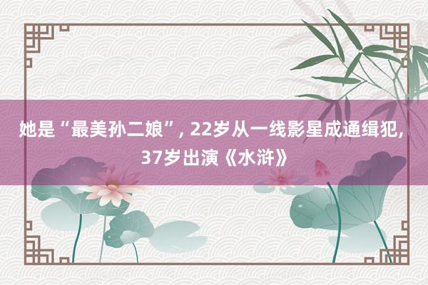 她是“最美孙二娘”, 22岁从一线影星成通缉犯, 37岁出演《水浒》