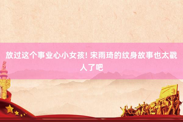 放过这个事业心小女孩! 宋雨琦的纹身故事也太戳人了吧