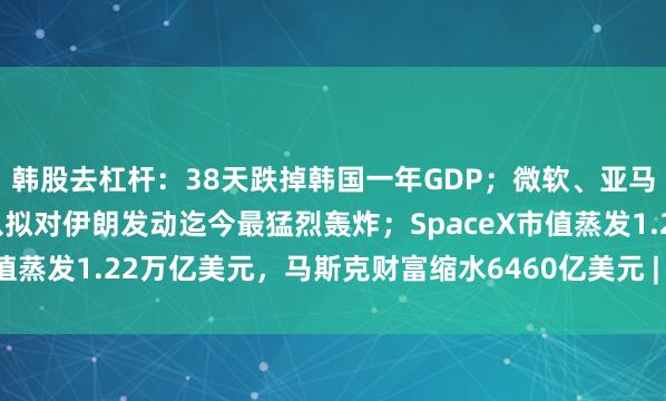 韩股去杠杆:38天跌掉韩国一年GDP;微软、亚马逊轮番大涨15%;美以拟对伊朗发动迄今最猛烈轰炸;SpaceX市值蒸发1.22万亿美元,马斯克财富缩水6460亿美元 | 一周国际财经
