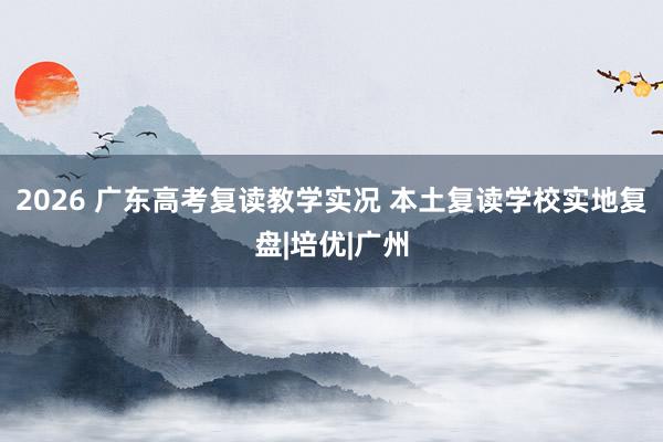 2026 广东高考复读教学实况 本土复读学校实地复盘|培优|广州