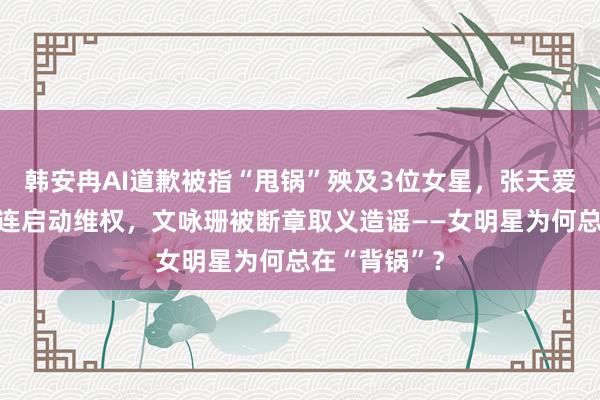 韩安冉AI道歉被指“甩锅”殃及3位女星，张天爱被模仿者牵连启动维权，文咏珊被断章取义造谣——女明星为何总在“背锅”？
