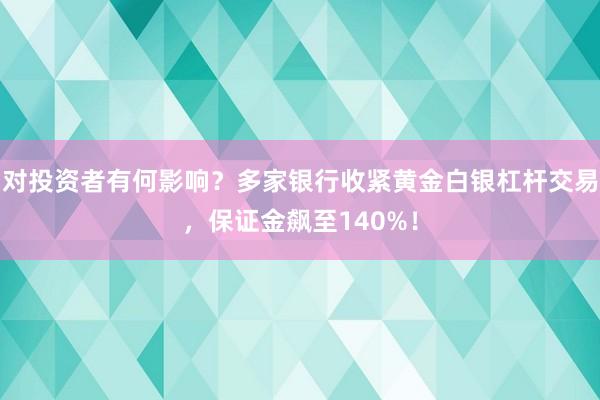 对投资者有何影响？多家银行收紧黄金白银杠杆交易，保证金飙至140%！