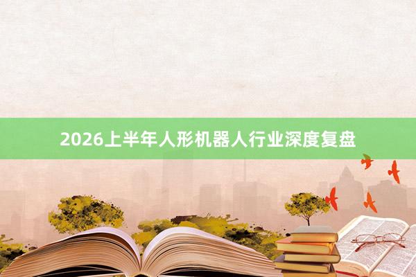 2026上半年人形机器人行业深度复盘