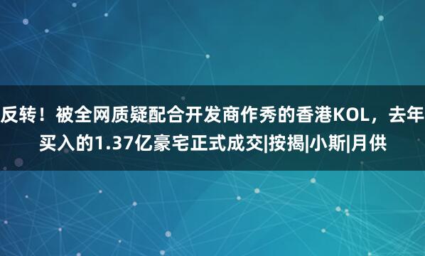 反转！被全网质疑配合开发商作秀的香港KOL，去年买入的1.37亿豪宅正式成交|按揭|小斯|月供