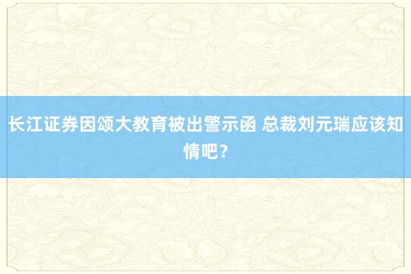 长江证券因颂大教育被出警示函 总裁刘元瑞应该知情吧？