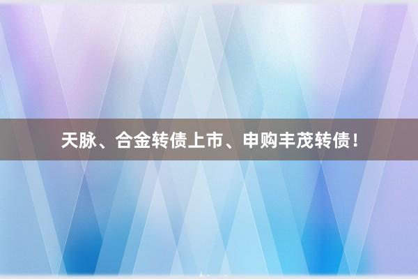 天脉、合金转债上市、申购丰茂转债！
