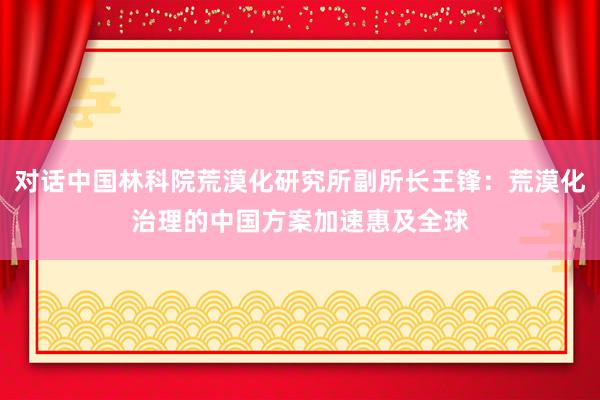 对话中国林科院荒漠化研究所副所长王锋:荒漠化治理的中国方案加速惠及全球