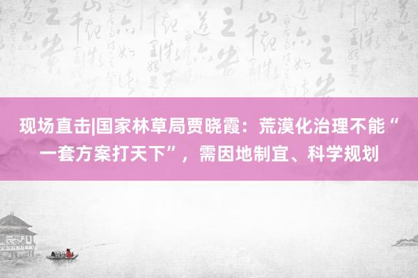 现场直击|国家林草局贾晓霞：荒漠化治理不能“一套方案打天下”，需因地制宜、科学规划