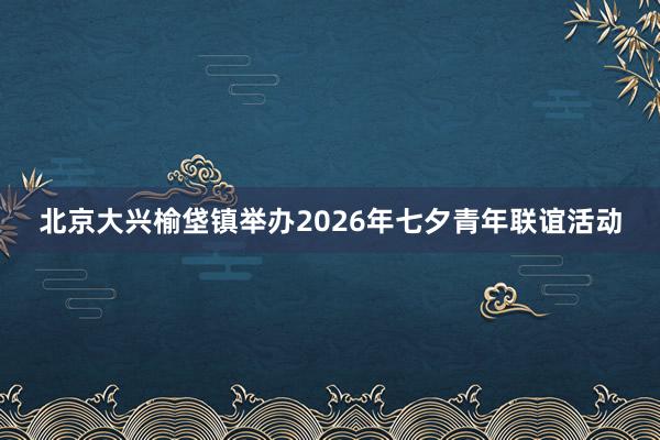 北京大兴榆垡镇举办2026年七夕青年联谊活动