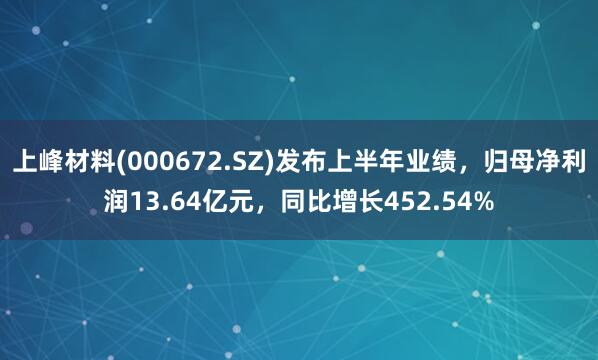 上峰材料(000672.SZ)发布上半年业绩，归母净利润13.64亿元，同比增长452.54%