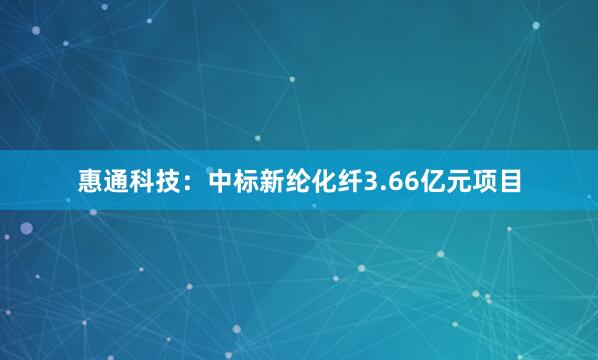 惠通科技：中标新纶化纤3.66亿元项目