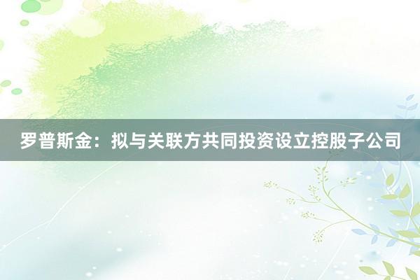 罗普斯金：拟与关联方共同投资设立控股子公司
