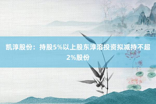 凯淳股份：持股5%以上股东淳溶投资拟减持不超2%股份