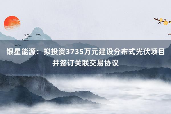 银星能源：拟投资3735万元建设分布式光伏项目并签订关联交易协议