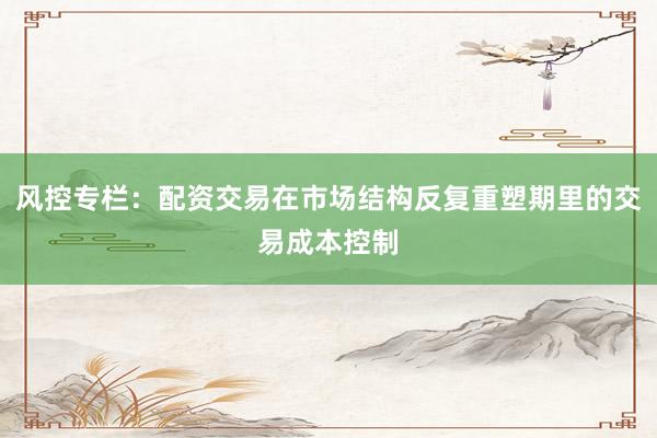 风控专栏：配资交易在市场结构反复重塑期里的交易成本控制
