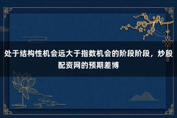 处于结构性机会远大于指数机会的阶段阶段，炒股配资网的预期差博
