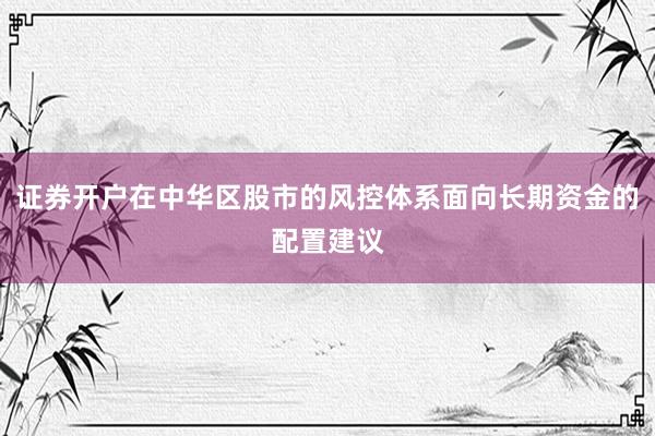 证券开户在中华区股市的风控体系面向长期资金的配置建议