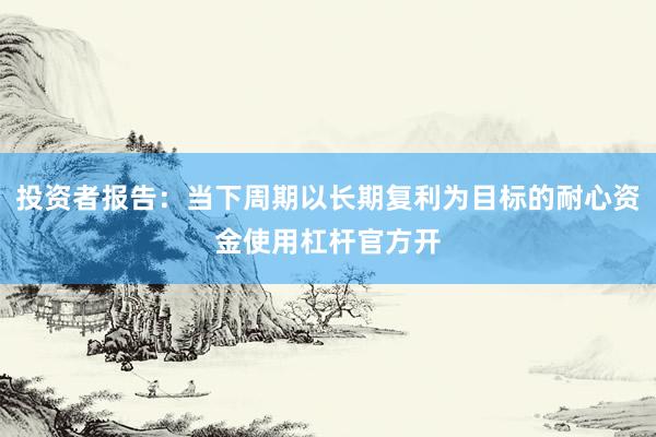 投资者报告：当下周期以长期复利为目标的耐心资金使用杠杆官方开