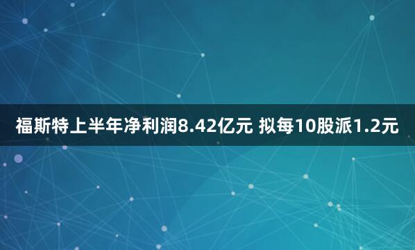 福斯特上半年净利润8.42亿元 拟每10股派1.2元