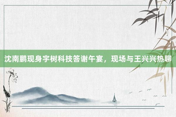 沈南鹏现身宇树科技答谢午宴，现场与王兴兴热聊