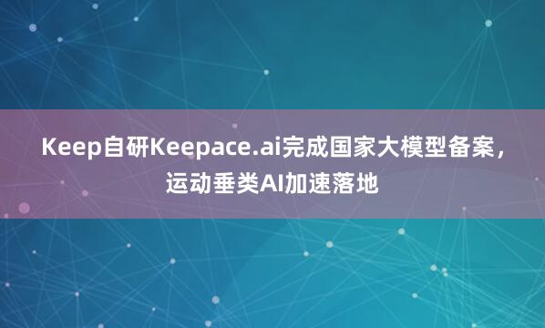 Keep自研Keepace.ai完成国家大模型备案，运动垂类AI加速落地