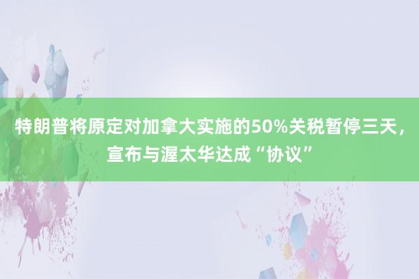 特朗普将原定对加拿大实施的50%关税暂停三天，宣布与渥太华达成“协议”