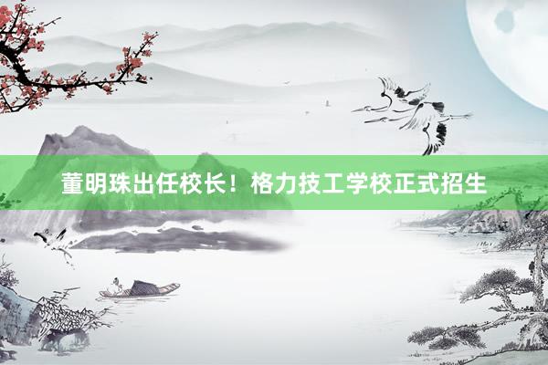 董明珠出任校长！格力技工学校正式招生