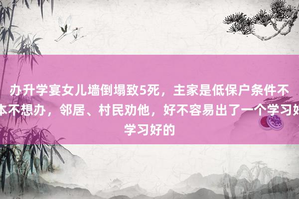 办升学宴女儿墙倒塌致5死，主家是低保户条件不好本不想办，邻居、村民劝他，好不容易出了一个学习好的
