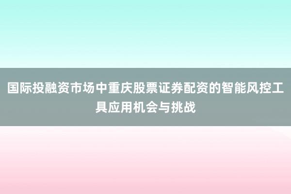 国际投融资市场中重庆股票证券配资的智能风控工具应用机会与挑战