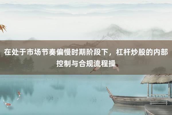 在处于市场节奏偏慢时期阶段下，杠杆炒股的内部控制与合规流程操