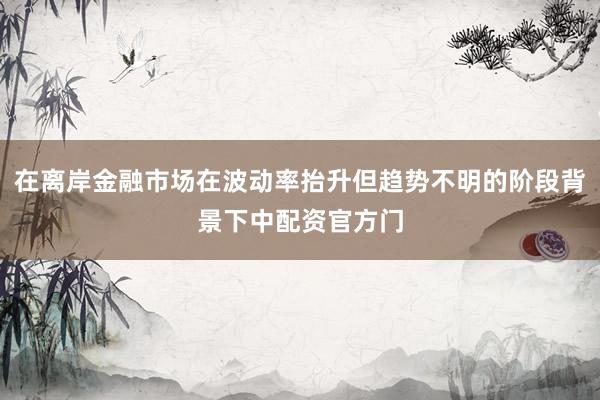 在离岸金融市场在波动率抬升但趋势不明的阶段背景下中配资官方门