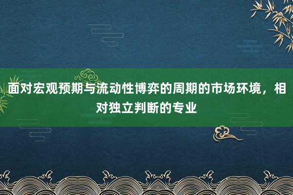 面对宏观预期与流动性博弈的周期的市场环境，相对独立判断的专业