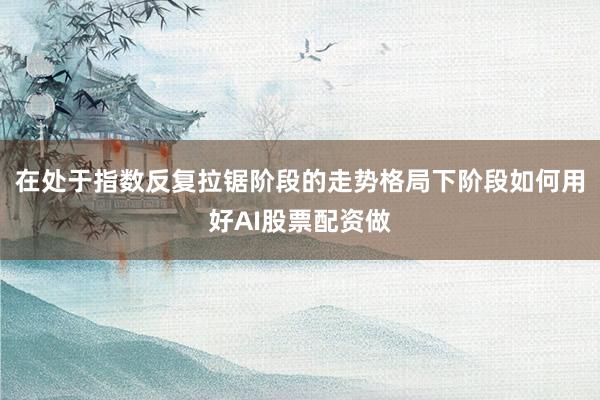 在处于指数反复拉锯阶段的走势格局下阶段如何用好AI股票配资做