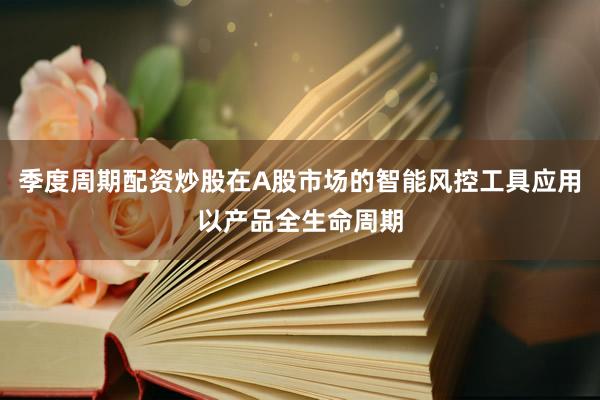 季度周期配资炒股在A股市场的智能风控工具应用以产品全生命周期