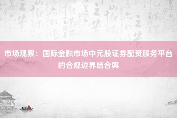 市场观察:国际金融市场中元股证券配资服务平台的合规边界结合舆
