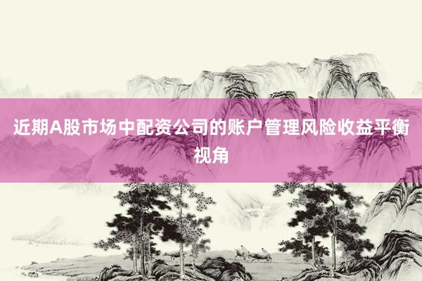 近期A股市场中配资公司的账户管理风险收益平衡视角