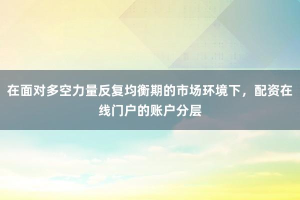 在面对多空力量反复均衡期的市场环境下，配资在线门户的账户分层