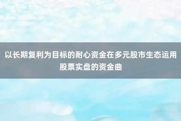 以长期复利为目标的耐心资金在多元股市生态运用股票实盘的资金曲