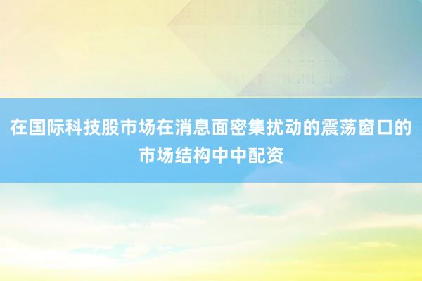 在国际科技股市场在消息面密集扰动的震荡窗口的市场结构中中配资
