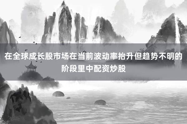 在全球成长股市场在当前波动率抬升但趋势不明的阶段里中配资炒股
