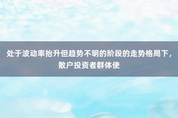 处于波动率抬升但趋势不明的阶段的走势格局下，散户投资者群体使