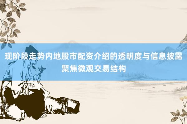现阶段走势内地股市配资介绍的透明度与信息披露聚焦微观交易结构