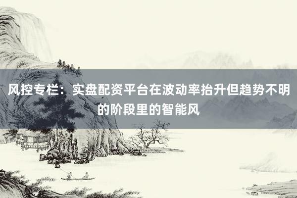 风控专栏：实盘配资平台在波动率抬升但趋势不明的阶段里的智能风
