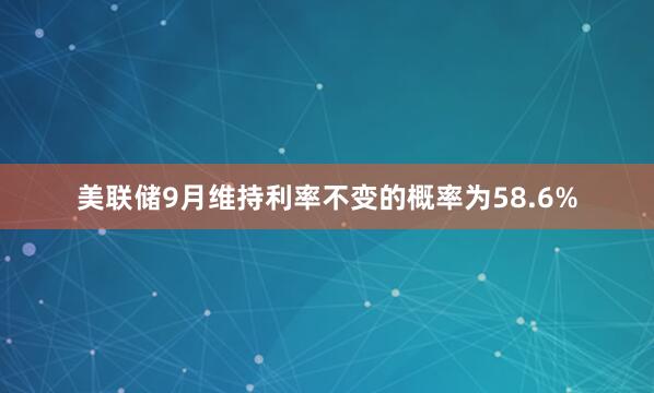 美联储9月维持利率不变的概率为58.6%