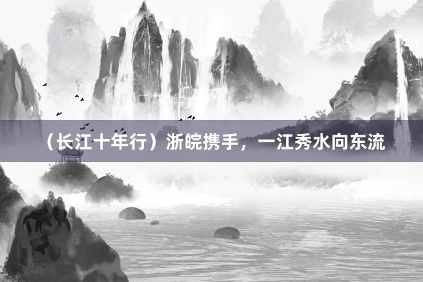 （长江十年行）浙皖携手，一江秀水向东流