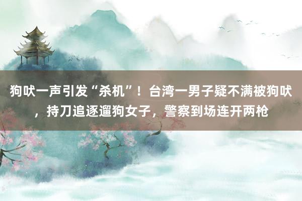 狗吠一声引发“杀机”！台湾一男子疑不满被狗吠，持刀追逐遛狗女子，警察到场连开两枪