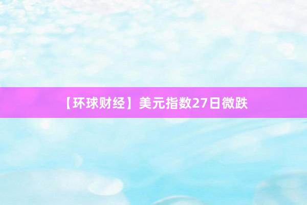 【环球财经】美元指数27日微跌