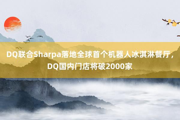 DQ联合Sharpa落地全球首个机器人冰淇淋餐厅，DQ国内门店将破2000家