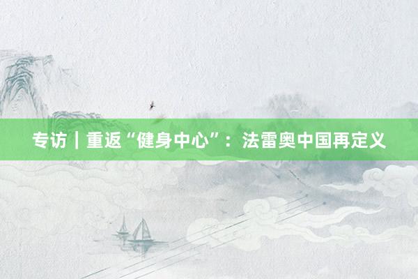 专访｜重返“健身中心”：法雷奥中国再定义